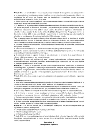 Artículo 411.- Las características y uso de la jaula para el transporte de trabajadores son los siguientes:
a) La jaula deberá ser construida con piezas metálicas;sus paredes,pisos, techos y puertas deberán ser
construidos de tal forma que impidan que los trabajadores o materiales puedan asomarse
accidentalmente fuera de los límites de la jaula.
b) Queda prohibido el tránsito de las jaulas cuando hayan trabajadores laborando en los compartimientos
de los pozos en los que dichas jaulas funcionan.
c) La velocidad de la jaula que transporta trabajadores no excederá de ciento cincuenta metros (150 m)
por minuto en piques de menos de doscientos (200) metros de profundidad. Para piques de mayor
profundidad a doscientos metros (200 m) y cuyo sistema de control de izaje no es automatizado, la
velocidad no debe exceder de doscientos cincuenta (250) metros por minuto. Para piques mayores a
doscientos metros (200 m) de profundidad y cuyo sistema de control de izaje es automatizado, la
velocidad no podrá exceder de cuatrocientos treinta (430) metros por minuto.
Para el caso de piques, con sistema de control de izaje automatizado, donde la velocidad de la jaula
supere la velocidad descrita en el párrafo anterior, su construcción contendrá una memoria descriptiva,
planos de diseño conteniendo los diversos dispositivos de control eléctrico, electrónico y mecánico.
d) Prohibir el transporte de trabajadores junto con materiales o herramientas,al igual que el transporte de
trabajadores en baldes.
e) El funcionamiento de la jaula no deberá iniciarse hasta que su puerta esté cerrada.
f) Las jaulas estarán provistas de dispositivos mecánicos de traba o “leonas” y demás dispositivos de
seguridad que impidan su caída libre por el pique.
g) Se colocará carteles en lugares visibles de las estaciones y en el interior de la jaula indicando el
número máximo de pasajeros que puedan ocuparla.
Artículo 412.- El amarre y la unión entre la jaula y el cable tractor deben ser hechos de acuerdo a las
especificaciones de los fabricantes.Se probará,antes de transportar trabajadores, con una carga doble a
la máxima que va a utilizarse en el trabajo.
Artículo 413.- Cuando en la operación de izaje exista una parada de varias horas, como en el caso de
cambio de guardia,la jaula debe ser bajada y subida vacía, todo el trayecto del pique antes de transportar
trabajadores o carga.Asimismo,los implementos de seguridad de las instalaciones de izaje deberán ser
probados al inicio de la guardia por los operadores, quienes comunicarán de inmediato cualquier
deficiencia que encuentren.
Artículo 414.- Antes de la puesta en operación,todo sistema de izaje debe ser sometido a las siguientes
pruebas:
a) Si el sistema es nuevo:
1. Verificar los sistemas de seguridad eléctrico - mecánicos, automáticos y manuales en el winche, en el
castillo, en el pique y otros, como jaulas, baldes, sistemas de carga y descarga y otros.
2. El número máximo de trabajadores que deberá transportar la jaula no excederá del ochenta y cinco por
ciento (85%) del peso máximo de materiales que pueda transportar, dividido entre noventa (90).
3. Fijar la carga máxima de transporte de acuerdo a los factores de seguridad de los cables tractores.
b) Si el sistema es antiguo y estuvo parado por un tiempo considerable, los titulares de a ctividades
mineras deben inspeccionar el amarre entre la jaula o balde con el cable tractor y los vientos.
c) Efectuar una prueba real en vacío para comprobar el funcionamiento de los sistemas de traba “leonas”.
Esta prueba debe hacerse mensualmente tanto en un sistema nuevo como en uno usado.
d) Se debe comprobar la operatividad del pique haciendo recorrer la jaula o el balde en vacío al cambio
de cada guardia, tanto en un sistema nuevo como en uno usado.
Artículo 415.- Los winches de izaje que se empleen para mover jaulas con personal deberán tener los
siguientes dispositivos de seguridad:
a) Limitadores de velocidad, frenos manuales y automáticos.
b) Indicadores de posición de las jaulas.
c) Limitadores de altura y profundidad.
Artículo 416.- Los sistemas de seguridad del winche de izaje, de la polea, del pique, del balde y la jaula
deberán ser inspeccionados por lo menos una vez al mes, anotando las observaciones en el libro de
control correspondiente.
Subcapítulo III
Transporte en Superficie
 