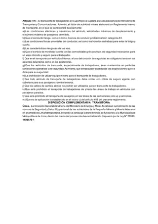 Artículo 417.- El transporte de trabajadores en superficie se sujetará a las disposiciones del Ministerio de
Transportes y Comunicaciones. Además, el titular de actividad minera elaborará un Reglamento Interno
de Transporte, en el que se considerará básicamente:
a) Las condiciones eléctricas y mecánicas del vehículo, velocidades máximas de desplazamiento y
el número máximo de pasajeros permitido.
b) Que el conductor tenga, como mínimo, licencia de conducir profesional con categoría A II.
c) Las condiciones físicas ymentales del conductor,asícomo los horarios de trabajo para evitar la fatiga y
sueño.
d) Las características riesgosas de las vías.
e) Que el servicio de movilidad cuente con las comodidades ydispositivos de seguridad necesarios para
un viaje cómodo y seguro para el trabajador.
f) Que en el transporte con vehículos livianos,el uso del cinturón de seguridad es obligatorio tanto en los
asientos delanteros como en los posteriores.
g) Que los vehículos de transporte, especialmente de trabajadores , sean mantenidos en perfectas
condiciones operativas y de seguridad.Asimismo,que el trabajador acate todas las disposiciones que se
dicte para su seguridad.
h) La prohibición de utilizar equipo minero para el transporte de trabajadores.
i) Que todo vehículo de transporte de trabajadores debe contar con póliza de seguro vigente, con
cobertura para sus pasajeros y contra terceros.
j) Que los cables de carriles aéreos no podrán ser utilizados para el transporte de trabajadores.
k) Que está prohibido el transporte de trabajadores de y hacia las áreas de trabajo en vehículos con
pasajeros parados.
l) Que está prohibido el transporte de pasajeros en las tolvas de las camionetas pick up y camiones.
m) Que es de aplicación lo establecido en el inciso c) del artículo 408 del presente reglamento.
DISPOSICIÓN COMPLEMENTARIA TRANSITORIA
Única.- La Dirección General de Minería del Ministerio de Energía y Minas fiscaliza el cumplimiento de las
normas de Seguridad y Salud Ocupacional de las actividades de la Pequeña Minería y Minería Artesanal
en el ámbito de Lima Metropolitana,en tanto se concluya la transferencia de funciones a la Municipalidad
Metropolitana de Lima,dentro del marco del proceso de descentralización dispuesto por la Ley N° 27680.
1409579-1
 