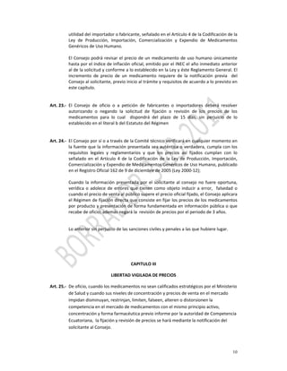 utilidad del importador o fabricante, señalado en el Artículo 4 de la Codificación de la 
          Ley  de  Producción,  Importación,  Comercialización  y  Expendio  de  Medicamentos 
          Genéricos de Uso Humano.  
           
          El  Consejo  podrá  revisar  el  precio  de  un  medicamento  de  uso  humano  únicamente 
          hasta por el índice de inflación oficial, emitido por el INEC el año inmediato anterior 
          al de la solicitud y conforme a lo establecido en la Ley y éste Reglamento General. El 
          incremento  de  precio  de  un  medicamento  requiere  de  la  notificación  previa    del 
          Consejo al solicitante, previo inicio al trámite y requisitos de acuerdo a lo previsto en 
          este capítulo.  
           
           
Art. 23.‐ El  Consejo  de  oficio  o  a  petición  de  fabricantes  o  importadores  deberá  resolver 
          autorizando  o  negando  la  solicitud  de  fijación  o  revisión  de  los  precios  de  los 
          medicamentos  para  lo  cual    dispondrá  del  plazo  de  15  días,  sin  perjuicio  de  lo 
          establecido en el literal b del Estatuto del Régimen  
           
           
Art. 24.‐ El Consejo por sí o a través de la Comité técnico verificará en cualquier momento en 
          la fuente que la  información presentada  sea auténtica o verdadera, cumpla con los 
          requisitos  legales  y  reglamentarios  y  que  los  precios  así  fijados  cumplan  con  lo 
          señalado  en  el  Artículo  4  de  la  Codificación  de  la  Ley  de  Producción,  Importación, 
          Comercialización y Expendio de Medicamentos Genéricos de Uso Humano, publicado 
          en el Registro Oficial 162 de 9 de diciembre de 2005 (Ley 2000‐12); 
           
          Cuando  la  información  presentada  por  el  solicitante  al  consejo  no  fuere  oportuna, 
          verídica  o  adolece  de  errores  que  tienen  como  objeto  inducir  a  error,    falsedad  o 
          cuando el precio de venta al público supere el precio oficial fijado, el Consejo aplicara 
          el Régimen de fijación directa que consiste en fijar los precios de los medicamentos 
          por producto y presentación de forma fundamentada en información pública o que 
          recabe de oficio; además negará la  revisión de precios por el periodo de 3 años. 
           

          Lo anterior sin perjuicio de las sanciones civiles y penales a las que hubiere lugar. 
           
           

           
           
                                             CAPITULO III 

                                  LIBERTAD VIGILADA DE PRECIOS 

Art. 25.‐  De oficio, cuando los medicamentos no sean calificados estratégicos por el Ministerio 
           de Salud y cuando sus niveles de concentración y precios de venta en el mercado 
           impidan disminuyan, restrinjan, limiten, falseen, alteren o distorsionen la 
           competencia en el mercado de medicamentos con el mismo principio activo, 
           concentración y forma farmacéutica previo informe por la autoridad de Competencia 
           Ecuatoriana,  la fijación y revisión de precios se hará mediante la notificación del 
           solicitante al Consejo.   




                                                                                                      10
 