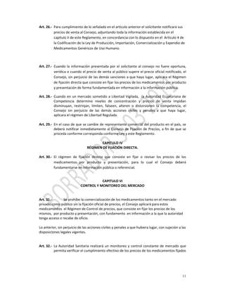 Art. 26.‐  Para cumplimiento de lo señalado en el artículo anterior el solicitante notificará sus 
           precios de venta al Consejo, adjuntando toda la información establecida en el  
           capítulo II de este Reglamento, en concordancia con lo dispuesto en el  Artículo 4 de 
           la Codificación de la Ley de Producción, Importación, Comercialización y Expendio de 
           Medicamentos Genéricos de Uso Humano.  

          
          
Art. 27.‐  Cuando  la  información  presentada  por  el  solicitante  al  consejo  no  fuere  oportuna, 
           verídica o cuando el precio de venta al público supere el precio oficial notificado, el 
           Consejo, sin perjuicio de las demás sanciones a que haya lugar, aplicara el Régimen 
           de fijación directa que consiste en fijar los precios de los medicamentos por producto 
           y presentación de forma fundamentada en información a la información pública. 

Art. 28.‐  Cuando  en  un  mercado  sometido  a  Libertad  Vigilada,    la  Autoridad  Ecuatoriana  de 
           Competencia  determine  niveles  de  concentración  y  precios  de  venta  impidan 
           disminuyan,  restrinjan,  limiten,  falseen,  alteren  o  distorsionen  la  competencia,  el 
           Consejo  sin  perjuicio  de  las  demás  acciones  civiles  y  penales  a  que  haya  lugar,  
           aplicara el régimen de Libertad Regulada. 
            
Art. 29.‐  En el caso de que se cambie de representante comercial del producto en el país, se 
           deberá  notificar  inmediatamente  al  Consejo  de  Fijación  de  Precios,  a  fin  de  que  se 
           proceda conforme corresponda conforme Ley y este Reglamento. 
 
                                              CAPITULO IV 
                                   RÉGIMEN DE FIJACIÓN DIRECTA. 
 
Art. 30.‐  El  régimen  de  fijación  directa  que  consiste  en  fijar  o  revisar  los  precios  de  los 
           medicamentos  por  producto  y  presentación,  para  lo  cual  el  Consejo  deberá 
           fundamentarse en información pública o referencial. 

 
                                             CAPITULO VI 
                              CONTROL Y MONITOREO DEL MERCADO  
                                                      
                                                      
Art. 31.‐         Se prohíbe la comercialización de los medicamentos tanto en el mercado 
privado como público sin la fijación oficial de precios, el Consejo aplicará para estos 
medicamentos  el Régimen de Control de precios, que consiste en fijar los precios de los 
mismos,  por producto y presentación, con fundamento  en información a la que la autoridad 
tenga acceso o recabe de oficio. 
 
Lo anterior, sin perjuicio de las acciones civiles y penales a que hubiera lugar, con sujeción a las 
disposiciones legales vigentes. 
 
             
Art. 32.‐  La  Autoridad  Sanitaria  realizará  un  monitoreo  y  control  constante  de  mercado  que 
            permita verificar el cumplimiento efectivo de los precios de los medicamentos fijados 




                                                                                                       11
 