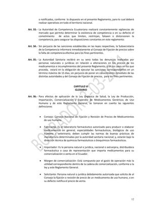 o notificados, conforme  lo dispuesto en el presente Reglamento, para lo cual deberá 
           realizar operativos en todo el territorio nacional. 
            
Art. 33.‐  La  Autoridad  de  Competencia  Ecuatoriana  realizará  constantemente  vigilancias  de 
           mercado  que  permita  determinar  la  existencia  de  competencia  o  en  su  defecto  el 
           cometimiento    de  actos  que  limiten,  restrinjan,  falseen  o  distorsionen  la 
           competencia, para asegurar las disposiciones constantes en este reglamento. 
            
Art. 34.‐  Sin perjuicio  de  las  sanciones establecidas  en  las  leyes respectivas,  la Subsecretaria 
           de la Competencia informará inmediatamente al Consejo de Fijación de precios sobre 
           la falta de competencia efectiva para los fines pertinentes. 
            
Art. 35.‐  La  Autoridad  Sanitaria  recibirá  en  su  seno  todas  las  denuncias  realizadas  por 
           personas  naturales  o  jurídicas  en  relación  a  alteraciones  en  los  precios  de  los 
           medicamentos e incumplimientos del presente Reglamento, y en los casos en los que 
           proceda,    estará  en  la  obligación  de  ejecutar  las  sanciones  correspondientes  en  un 
           término máximo de 15 días, sin perjuicio de poner en conocimiento inmediato de las 
           distintas autoridades y del Consejo de Fijación de precios,  para los fines pertinentes. 
 
 
                                               CAPITULO VI 
                                                GLOSARIO 
            
Art. 36.‐  Para  efectos  de  aplicación  de  la  Ley  Orgánica  de  Salud,  la  Ley  de  Producción, 
           Importación,  Comercialización  y  Expendio  de  Medicamentos  Genéricos  de  Uso 
           Humano  y  de  este  Reglamento  General,  se  tomaran  en  cuenta  las  siguientes 
           definiciones  
            
            
             • Consejo:  Consejo  Nacional  de  Fijación  y  Revisión  de  Precios  de  Medicamentos 
                 de uso humano. 
                  
             • Fabricante:  Es  el  laboratorio  farmacéutico  autorizado  para  producir  o  elaborar 
                 medicamentos  en  general,  especialidades  farmacéuticas,  biológicos  de  uso 
                 humano  o  veterinario;  deben  cumplir  las  normas  de  buenas  prácticas  de 
                 manufactura determinadas por la autoridad sanitaria nacional; y, estarán bajo la 
                 dirección técnica de químicos farmacéuticos o bioquímicos farmacéuticos. 
        
             • Importador: Es la persona natural o jurídica, nacional o extranjera, distribuidora 
                 farmacéutica  o  casa  de  representación  que  importa  medicamentos  para  su 
                 comercialización o venta en el Ecuador. 
        
             • Margen de comercialización: Está compuesto por el gasto de operación más la 
                 utilidad correspondiente dentro de la cadena de comercialización, conforme a la 
                 ley y este Reglamento General.  
        
             • Solicitante: Persona natural o jurídica debidamente autorizada que solicita de al 
                 Consejo la fijación o revisión de precio de un medicamento de uso humano, o en 
                 su defecto notifica el precio de venta. 
          




                                                                                                      12
 