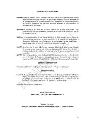 DISPOSICIONES TRANSITORIAS 
                                                  
             
Primera.‐ Cualquier persona natural o jurídica que tenga fijación de precios de medicamento 
            podrá solicitar su revisión a después de seis meses contados a partir de la publicación 
            de  este  Reglamento  en  el  Registro  Oficial,  para  este  efecto  el  Consejo  determinará 
            las  medidas  necesarias  que  permitan  viabilizar  adecuada  y  oportunamente  la 
            recepción de las solicitudes  
 
SEGUNDA.‐El  Ministerio  de  Salud  en  un  plazo  máximo  de  90  días  determinará    que 
            medicamentos  no  son  estratégicos  conforme  a  los  criterios  y  parámetros  que  se 
            dicten para el efecto. 
 
TERCERA.‐ En  un plazo máximo de 180 días, el Ministerio de Salud  contará con un sistema de 
            información  de  precios  en  los  distintos  niveles  de  la  cadena,  que  será  puesto  a  
            disposición  del  Consejo  como  herramienta  de  consulta  para  la  adecuada  fijación  y 
            revisión de precios, así como de control y monitoreo del mercado 
 
CUARTA.‐ En el término de hasta 180 días, una vez que el Ministerio de Salud remita el listado 
            de  medicamentos  para  conocimiento  del  Consejo  el  Ministerio  de  Industrias  y 
            Productividad  deberá  establecer  la  existencia  o  no  de  competencia  efectiva  en  el 
            mercado. 
QUINTA.‐  Para  la  Ejecución  del  presente  Decreto,  El  Ministerio  de  Finanzas  en  Coordinación 
            con  el  Ministerio  de  Relaciones  laborales  dotaran  del  financiamiento  y  estructura 
            necesarias al Ministerio de Salud Pública y al Ministerio de Industrias y Productividad  
             
                                      DISPOSICIÓN DEROGATORIA 
             
Deróguese las disposiciones de igual o menor jerarquía a está que se le opongan.  
                                                       
                                           DISPOSICIÓN FINAL 
             
Art.  Final.‐  El  presente  Decreto  entrará  en  vigencia  a  partir  de  su  publicación  en  el  Registro 
           oficial y sus normas prevalecerán sobre las normas de igual o menor jerarquía que se 
           le  opongan.  De  su  ejecución,  encárguese  a  los  Ministerios  de:  Coordinación  de 
           Desarrollo Social, de Salud Pública; y de Industrias y Productividad. 
 
Dado en el Palacio Nacional, en Quito a  
                                                       
                                                       
                                                       
                                         Rafael Correa Delgado 
                           PRESIDENTE CONSTITUCIONAL DE LA REPÚBLICA 
                                                       
                                                       
                                                            
                                                       
                                          Nathalie Cely Suárez 
         MINISTRA COORDINADORA DE LA PRODUCCIÓN, EMPLEO Y COMPETITIVIDAD 
                                                       
                                                       



                                                                                                          13
 