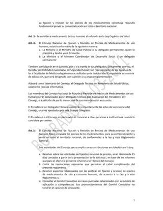  
             La  fijación  y  revisión  de  los  precios  de  los  medicamentos  constituye  requisito 
             fundamental previo su comercialización en todo el territorio nacional 
              
 
Art. 3.‐ Se considera medicamento de uso humano al señalado en la Ley Orgánica de Salud. 
 
Art. 4.‐ El  Consejo  Nacional  de  Fijación  y  Revisión  de  Precios  de  Medicamentos  de  uso 
           humano, estará conformado de la siguiente manera:  
           a. La  Ministra  o  el  Ministro  de  Salud  Pública  o  su  delegado  permanente,  quien  lo 
              presidirá y tendrá voto dirimente 
           b. La  Ministra  o  el  Ministro  Coordinador  de  Desarrollo  Social  o  un  delegado 
              permanente 
               
También participarán en el Consejo, por sí o a través de sus delegados, únicamente con voz, el 
Director del Instituto Ecuatoriano  de Seguridad Social y un representante de los decanos de 
las s facultades de Medicina legalmente acreditadas ante la Autoridad Competente en materia 
de educación, que será designado con sujeción a su propia reglamentación. 
 
Actuará como Secretario del Consejo, el Delegado Técnico del Ministerio de Salud Pública, 
solamente con voz informativa. 
            
Los miembros del Consejo Nacional de Fijación y Revisión de Precios de Medicamentos de uso 
humano serán convocados por el Delegado Técnico, por disposición del Presidente  del 
Consejo, o a petición de por lo menos dos de sus miembros con voz y voto. 
            
El Presidente y el Delegado Técnico suscribirán conjuntamente las actas de las sesiones del 
Consejo, una vez aprobadas por este Cuerpo Colegiado. 
 
El Presidente o el Consejo en pleno podrán convocar a otras personas e instituciones cuando lo 
considere pertinente. 
               
            
Art. 5.‐ El  Consejo  Nacional  de  Fijación  y  Revisión  de  Precios  de  Medicamentos  de  uso 
           humano fijará y revisará los precios de los medicamentos, para su comercialización y 
           venta  en  todo  el  territorio  nacional,  de  conformidad  a  la  ley  y  éste  Reglamento 
           General. 
            
           Son actividades del Consejo para cumplir con sus atribuciones establecidas en la Ley: 
            
           a. Resolver sobre las solicitudes de fijación y revisión de precios, en el término de 15 
              días contados a partir de la presentación de la solicitud , en base de los informes 
              que para el efecto le presente el Secretario Técnico del Consejo; 
           b. Emitir  las  resoluciones  necesarias  que  permitan  el  cabal  cumplimiento  del 
              presente reglamento. 
           c. Resolver  aspectos  relacionados  con  las  políticas  de  fijación  y  revisión  de  precios 
              de  medicamentos  de  uso  y  consumo  humano,  de  acuerdo  a  la  Ley  y  a  este 
              Reglamento; y, 
           d. Consultar al Comité Consultivo en casos puntuales relacionados con su ámbito de 
              aplicación  y  competencias.  Los  pronunciamientos  del  Comité  Consultivo  no 
              tendrán el carácter de vinculante. 



                                                                                                          3
 