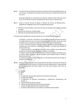  
Art. 6.‐ La sesión del Consejo Nacional de Fijación y Revisión de Precios de Medicamentos de 
          uso humano, se instalará con la presencia de al menos dos  miembros del mismo con 
          voz y voto.  
           
          El Consejo adoptará sus resoluciones por mayoría simple de votos, todo voto será a 
          favor o en contra de la moción. No podrá darse voto en blanco o abstenciones. 
           
Art. 7.‐ Crease  el  Comité  Técnico  de  fijación  y  Revisión  de  Precios  de  Medicamentos,  , 
          integrado por delegados técnicos de los siguientes Ministerios: 
 
    a. Ministerio de Salud Pública, quien hará las veces de Secretario del Consejo y presidirá 
        el comité 
    b. Ministerio de Industrias y Productividad 
    c. Ministerio de Coordinación de Desarrollo social  
         
El Comité técnico del Ministerio de Salud tendrá entre sus atribuciones las siguientes: 
           
          a. Receptar, a través de su Secretario, las solicitudes de fijación y revisión de precios 
          de medicamentos de uso y consumo humano dirigidas al Consejo, las que les serán 
          remitidas, para su evaluación y elaboración de los informes correspondientes; 
          b. Emitir un informe final que consolide todas las evaluaciones presentadas por sus 
          miembros para conocimiento y resolución del Consejo,  en el plazo que establece el 
          artículo 4 de la Ley; 
          c  . Verificar de oficio y a petición del Consejo, si así lo considera, que la información 
          económica y financiera de las solicitantes se ajuste a la realidad; 
          d. Requerir la presentación de información de instituciones públicas y privadas, que a 
          su  criterio,  deban  aportarla  y  que  se  considere  como  necesaria  para  la  revisión  y 
          fijación de precios; y,  
          e. En general, cumplir en forma obligatoria, con las demás funciones que le asigne el 
          Consejo y el Presidente; 
                
Art. 8.‐ Créase el Comité Consultivo del Consejo Nacional de Fijación y Revisión de Precios de 
          Medicamentos de uso humano, el mismo que estará integrado por un representante 
          de  instituciones  tanto  del  sector  público  como  del  sector  privado,  entre  otras  las 
          siguientes: 
           
          a. ALAFAR; 
          b. ALFE; 
          c. IFI; 
          d. La Federación nacional de Propietarios de Farmacias del Ecuador; 
          e. La Federación Médica; 
          f. La  federación  de  Químicos  Farmacéuticos  y  Bioquímicos  farmacéuticos  del 
              Ecuador; y, 
          g. Tribuna de Defensa del Consumidor 
          h. Instituto de Seguridad Social de las Fuerzas Armadas 
          i. Instituto de Seguridad Social de la Policía Nacional 
          j. Los demás representantes que acrediten su calidad de representante. 
               
           




                                                                                                       4
 