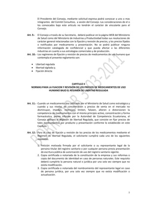 El  Presidente  del  Consejo,  mediante  solicitud  expresa  podrá  convocar  a  uno  o  mas 
           integrantes  del Comité Consultivo,  a sesión del Consejo. Las consideraciones de el o 
           los  convocados  bajo  este  artículo  no  tendrán  el  carácter  de  vinculante  para  el 
           Consejo. 
            
Art. 9.‐ El Consejo a través de su Secretario,  deberá publicar en la página WEB del Ministerio 
           de Salud como del Ministerio de Industrias y Productividad todas sus resoluciones de 
           carácter general relacionadas con la fijación y revisión de precios, y los precios fijados 
           o  notificados  por  medicamento  y  presentación.  No  se  podrá  publicar  ninguna 
           información  catalogada  de  confidencial  y  que  pueda  afectar  a  las  diferentes 
           industrias en cuanto a sus estrategias comerciales y de producción.  
Art. 10.‐ Los regímenes de fijación y revisión de precios de medicamentos de uso humano que 
           contempla el presente reglamento son: 
 
    • Libertad regulada 
    • libertad vigilada y; 
    • Fijación directa 
            
 
                                                        
                                                 CAPITULO II 
    NORMAS PARA LA FIJACION Y REVISIÓN DE LOS PRECIOS DE MEDICAMENTOS DE USO 
                       HUMANO BAJO EL RÉGIMEN DE LIBERTAD REGULADA 
            
 
          
Art. 11.‐ Cuando un medicamento sea calificado por el Ministerio de Salud como estratégico y  
           cuando  y  sus  niveles  de  concentración  y  precios  de  venta  en  el  mercado  no 
           disminuyan,  impidan,  restrinjan,  limiten,  falseen,  alteren  o  distorsionen  la 
           competencia de medicamentos con el mismo principio activo, concentración y forma 
           farmacéutica,  previo  informe  por  la  Autoridad  de  Competencia  Ecuatoriana,  el 
           Consejo  aplicará  el  Régimen  de  libertad  Regulada,  que  consiste  en  fijar  precios  de 
           tales  medicamentos  por  producto  y  presentación  conforme  lo  establecido  en  este 
           Capítulo. 
            
Art. 12.‐ Para  el  caso  de  fijación  y  revisión  de  los  precios  de  los  medicamentos  mediante  el 
           Régimen  de  libertad  Regulada,  el  solicitante  cumplirá  cada  uno  de  los  siguientes 
           requisitos. 
            
           1. Petición  motivada  firmada  por  el  solicitante  o  su  representante  legal  de  la 
               persona titular del registro sanitario o por cualquier persona previa presentación 
               de escritura pública de autorización de uso del registro sanitario vigente. 
           2. Copia  certificada  o  notariada  de  la  constitución  de  la  empresa  y  sus  reformas  o 
               copia del documento de identidad en caso de personas naturales. Este requisito 
               deberá  cumplirlo  la  persona  natural  o  jurídica  por  una  sola  vez  siempre  que  no 
               exista modificación. 
           3. Copia  certificada  o  notariada  del  nombramiento del representante  legal  en  caso 
               de  persona  jurídica,  por  una  sola  vez  siempre  que  no  exista  modificación  o 
               actualización. 




                                                                                                        5
 
