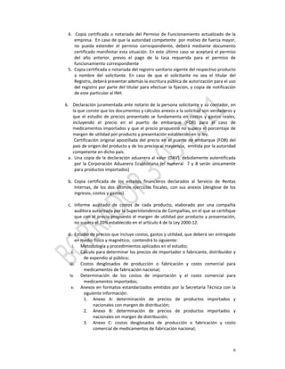 4.  Copia  certificada  o  notariada  del  Permiso  de  Funcionamiento  actualizado  de  la 
            empresa.  En caso de que la autoridad competente  por motivo de fuerza mayor, 
            no  pueda  extender  el  permiso  correspondiente,  deberá  mediante  documento 
            certificado manifestar esta situación. En este último caso se aceptará el permiso 
            del  año  anterior,  previo  el  pago  de  la  tasa  requerida  para  el  permiso  de 
            funcionamiento correspondiente 
      5. Copia certificada o notariada del registro sanitario vigente del respectivo producto 
            a  nombre  del  solicitante.  En  caso  de  que  el  solicitante  no  sea  el  titular  del 
            Registro, deberá presentar además la escritura pública de autorización para el uso 
            del registro por parte del  titular para efectuar la fijación, y copia de notificación 
            de este particular al INH. 
       
    6. Declaración juramentada ante notario de la persona solicitante y su contador, en 
           la que conste que los documentos y cálculos anexos a la solicitud son verdaderos y 
           que  el  estudio  de  precios  presentado  se  fundamenta  en  costos  y  gastos  reales, 
           incluyendo  el  precio  en  el  puerto  de  embarque  (FOB)  para  el  caso  de 
           medicamentos  importados y  que  el precio  propuesto  no  supera el  porcentaje de 
           margen de utilidad por producto y presentación establecido en la ley. 
            Certificación  original  apostillada  del  precio  en  el  puerto  de  embarque  (FOB)  del 
           país de origen del producto y de los precios al mayorista,  emitida por la autoridad 
           competente en dicho país.  
      a. Una copia de la declaración aduanera al valor (DAV), debidamente autentificada 
            por  la  Corporación  Aduanera  Ecuatoriana  (el  numeral    7  y  8  serán  únicamente 
            para productos importados) 
       
      b. Copia  certificada  de  los  estados  financieros  declarados  al  Servicio  de  Rentas 
            Internas,  de  los  dos  últimos  ejercicios  fiscales,  con  sus  anexos  (desglose  de  los 
            ingresos, costos y gastos). 
       
      c. Informe  auditado  de  costos  de  cada  producto,  elaborado  por  una  compañía 
            auditora autorizada por la Superintendencia de Compañías, en el que se certifique 
            que con el precio propuesto el margen de utilidad por producto y presentación, 
            no supera el 20% establecido en el artículo 4 de la Ley 2000‐12.  
       
      d. Estudio de precios que incluye costos, gastos y utilidad, que deberá ser entregado 
            en medio físico y magnético,  contendrá lo siguiente: 
          i. Metodología y procedimientos aplicados en el estudio; 
         ii. Cálculo para determinar los precios de importador o fabricante, distribuidor y 
                  de expendio al público;  
        iii. Costos  desglosados  de  producción  o  fabricación  y  costo  comercial  para 
                  medicamentos de fabricación nacional; 
        iv. Determinación  de  los  costos  de  importación  y  el  costo  comercial  para 
                  medicamentos importados; 
         v. Anexos  en  formatos  estandarizados  emitidos  por  la  Secretaría  Técnica  con  la 
                  siguiente información: 
                  1. Anexo  A:  determinación  de  precios  de  productos  importados  y 
                       nacionales con margen de distribución; 
                  2. Anexo  B:  determinación  de  precios  de  productos  importados  y 
                       nacionales sin margen de distribución; 
                  3. Anexo  C:  costos  desglosados  de  producción  o  fabricación  y  costo 
                       comercial de medicamentos de fabricación nacional; 



                                                                                                        6
 
