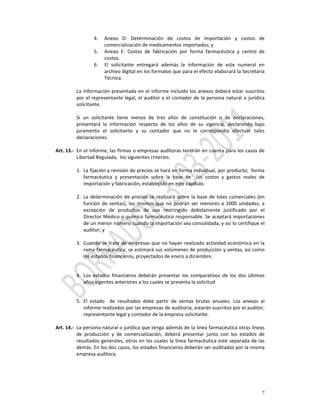 4.   Anexo  D:  Determinación  de  costos  de  importación  y  costos  de 
                          comercialización de medicamentos importados; y 
                     5.   Anexo  E:  Costos  de  fabricación  por  forma  farmacéutica  y  centro  de 
                          costos. 
                     6.   El  solicitante  entregará  además  la  información  de  este  numeral  en 
                          archivo digital en los formatos que para el efecto elaborará la Secretaría 
                          Técnica. 
            
           La  información  presentada  en  el  informe  incluido  los  anexos  deberá  estar  suscritos 
           por  el  representante  legal,  el  auditor  y  el  contador  de  la  persona  natural  o  jurídica 
           solicitante.  
            
           Si  un  solicitante  tiene  menos  de  tres  años  de  constitución  o  de  declaraciones, 
           presentará  la  información  respecto  de  los  años  de  su  vigencia,  declarando  bajo 
           juramento  el  solicitante  y  su  contador  que  no  le  correspondía  efectuar  tales 
           declaraciones. 
            
Art. 13.‐ En el informe, las firmas o empresas auditoras tendrán en cuenta para los casos de 
           Libertad Regulada,  los siguientes criterios: 
            
           1. La fijación y revisión de precios se hará en forma individual, por producto,  forma 
               farmacéutica  y  presentación  sobre  la  base  de    los  costos  y  gastos  reales  de 
               importación y fabricación, establecido en este capítulo. 
            
           2. La  determinación  de  precios  se  realizará  sobre  la  base  de  lotes  comerciales  (en 
               función  de  ventas),  los  mismos  que  no  podrán  ser  menores  a  1000  unidades,  a 
               excepción  de  productos  de  uso  restringido  debidamente  justificado  por  el 
               Director Médico o químico farmacéutico responsable. Se aceptará importaciones 
               de un menor número cuando la importación sea consolidada, y así lo certifique el 
               auditor; y 
 
           3. Cuando  se  trate  de  empresas  que no  hayan realizado actividad económica  en  la 
               rama farmacéutica, se estimará sus volúmenes de producción y ventas, así como 
               los estados financieros, proyectados de enero a diciembre.  
          

             4. Los  estados  financieros  deberán  presentar  los  comparativos  de  los  dos  últimos 
                años vigentes anteriores a los cuales se presenta la solicitud 
          

             5. El  estado    de  resultados  debe  partir  de  ventas  brutas  anuales.  Los  anexos  al 
                informe realizados por las empresas de auditoría, estarán suscritos por el auditor, 
                representante legal y contador de la empresa solicitante. 
          
Art. 14.‐ La persona natural o jurídica que tenga además de la línea farmacéutica otras líneas 
           de  producción  y  de  comercialización,  deberá  presentar  junto  con  los  estados  de 
           resultados  generales,  otros en  los cuales  la línea  farmacéutica esté  separada  de las 
           demás. En los dos casos, los estados financieros deberán ser auditados por la misma 
           empresa auditora. 
            




                                                                                                             7
 