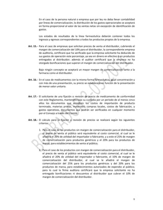 En el caso de la persona natural o empresa que por ley no deba llevar contabilidad 
          por líneas de comercialización, la distribución de los gastos operacionales se aceptará 
          en forma proporcional al valor de las ventas netas sin excepción de identificación de 
          gastos. 
           
          Los  estados  de  resultados  de  la  línea  farmacéutica  deberán  contener  todos  los 
          ingresos y egresos correspondientes a todos los productos propios de la empresa. 
           
Art. 15.‐ Para el caso de empresas que solicitan precios de venta al distribuidor, cubriendo el 
          margen de comercialización del 10% para el distribuidor, la correspondiente empresa 
          de auditoría, certificará que ha verificado que la empresa solicitante ha deducido de 
          sus gastos de operación este porcentaje, ya sea en dinero en efectivo o en productos 
          entregados  al  distribuidor;  además  el  auditor  certificará  que  la  empresa  no  ha 
          otorgado bonificaciones que superen el margen de comercialización del distribuidor. 
           
          Bajo  ningún  concepto  se  aceptará  un  mayor  margen  de  comercialización  tanto  a  la 
          farmacia como al distribuidor. 
           
Art. 16.‐ En el caso de medicamentos con la misma forma farmacéutica, igual concentración y 
          con más de una presentación, su precio se establecerá en función de la presentación 
          de menor valor unitario.  
 
 
Art. 17.‐ El  solicitante  de  una  fijación  o  revisión  de  precio  de  medicamento  de  conformidad 
          con este Reglamento, mantendrá bajo su custodia por un período de al menos cinco 
          años  los  documentos  que  acrediten  los  costos  de  importación  de  producto 
          terminado,  materias  primas,  materiales,  compras  locales,  costos  de  fabricación,  y 
          gastos  operativos,  documentos  que  podrán  ser  verificados  en  cualquier  momento 
          por el Consejo a través del Comité. 
           
Art. 18.‐ El  cálculo  para  la  fijación  y  revisión  de  precios  se  realizará  según  los  siguientes 
          criterios: 
           
          1. Para el caso de los productos sin margen de comercialización para el distribuidor, 
               el  precio  de  venta  al  público  será  equivalente  al  costo  comercial,  al  cual  se  le 
               añadirá el 20% de utilidad del importador o fabricante, y a este el 25% de margen 
               de  comercialización  para  productos  genéricos  y  el  20%  para  los  productos  de 
               marca, para establecimientos de venta al público;  
                
          2. Para el caso de los productos con margen de comercialización para el distribuidor, 
               el  precio  de  venta  al  público  será  equivalente  al  costo  comercial,  al  cual  se  le 
               añadirá  el  20%  de  utilidad  del  importador  o  fabricante,  el  10%  de  margen  de 
               comercialización  del  distribuidor,  al  cual  se  le  añadirá  el  margen  de 
               comercialización  del  25%  para  los  productos  genéricos  y  del  20%  para  los 
               productos  de  marca,  para  establecimientos  autorizados  de  expendio  al  público; 
               para  lo  cual  la  firma  auditora  certificará  que  la  empresa  solicitante  no  ha 
               entregado  bonificaciones  ni  descuentos  al  distribuidor  que  cubran  el  10%  de 
               margen de comercialización del distribuidor. 
           




                                                                                                            8
 