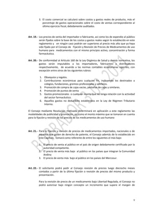 3. El  costo  comercial  se  calculará  sobre  costos  y  gastos  reales  de  producto,  más  el 
             porcentaje  de  gastos  operacionales  sobre  el  costo  de  ventas  correspondiente  al 
             último ejercicio fiscal, debidamente auditados.  
          
          
Art. 19.‐ Los precios de venta del importador o fabricante, así como los de expendio al público 
           serán fijados sobre la base de los costos y gastos reales según lo establecido en este 
           reglamento y   en ningún caso podrán ser superiores al precio más alto que ya haya 
           sido fijado por el Consejo de   Fijación y Revisión de Precios de Medicamentos de uso 
           humano para   medicamentos con el mismo  principio activo,  concentración y  forma 
           farmacéutica.  
          
Art. 20.‐ De conformidad al Artículo 160 de la Ley Orgánica de Salud y demás normativa, los 
           gastos  serán  imputables  a  los  importadores,  fabricantes  y  distribuidores 
           respectivamente,    de  acuerdo  a  las  normas  contables  ecuatorianas  vigentes,  con 
           excepción entre otros de los siguientes rubros:  
            
             1. Obsequios y regalos. 
             2. Contribuciones  económicas  para  cualquier  fin,  incluyendo  los  destinados  a 
                 colegios, fundaciones, gremios profesionales y similares. 
             3. Promoción de compra de cajas vacías, pestañas de cajas y similares. 
             4. Promoción de puntos de venta 
             5. Gastos promocionales  o cualquier monto que no tenga relación con la actividad 
                 del sector farmacéutico. 
             6. Aquellos  gastos  no  deducibles  establecidos  en  la  Ley  de  Régimen  Tributario 
                 Interno. 
                  
El  Consejo  mediante  Resolución  motivada  determinará  en  aplicación  a  este  reglamento  las 
modalidades de publicidad y promoción, así como el monto máximo que se tomaran en cuenta 
para la fijación y revisión de los precios de los medicamentos de uso humano 
 
          
 
Art. 21.‐ Para la fijación y revisión de precios de medicamentos importados, nacionales o de 
           aquellos que gocen de derecho de patente, el Consejo además de lo establecido en 
           éste Capítulo,  tomará como referente de entre los siguientes el más bajo: 
            
           1. El precio de venta al público en el país de origen debidamente certificado por la 
                autoridad competente. 
           2. El precio de venta más bajo  al público en los países que integran la Comunidad 
                Andina 
           3. El precio de venta más  bajo al público en los países del Mercosur. 
            
                                                        
Art. 22.‐ El  solicitante  podrá  pedir  al  Consejo  revisión  de  precios  luego  dieciocho  meses 
           contados  a  partir  de  la  última  fijación  o  revisión  de  precios  del  mismo  producto  y 
           presentación. 
            
           Para la revisión de precio de un medicamento bajo Libertad Regulada, el Consejo no 
           podrá  autorizar  bajo  ningún  concepto  un  incremento  que  supere  el  margen  de 




                                                                                                          9
 