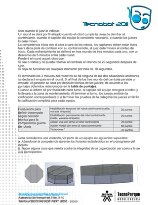 solo cuando el juez lo indique.
Un round se dará por finalizado cuando el robot cumpla la tarea de derribar al
contrincante, cuando el capitán del equipo lo considere necesario, o cuando los jueces
lo determinen.
La competencia inicia con el cara a cara de los robots, los capitanes deben estar listos
fuera de la pista de combate con su control remoto, el juez determinara el conteo de
inicio. Cada enfrentamiento se definirá en tres rounds de tres minutos cada uno, con un
descanso de 5 minutos entre cada round.
Perderá el round aquel robot que:
Si cae o voltea y no pueda retomar el combate en menos de 20 segundos después de
caer.
Si deja de funcionar en cualquier momento por más de 10 segundos.

Si terminado los 3 minutos del round no se da ninguna de las dos situaciones anteriores
se declarará empate en el round. Si al final de los tres rounds del combate persiste un
empate, el ganador se dará por decisión técnica de los jueces; de acuerdo a los
puntajes obtenidos relacionados en la tabla de puntajes.
Cuando el árbitro dé por finalizado cada turno, el capitán del equipo recogerá el robot y
lo llevará a la zona de mantenimiento. Al terminar el turno, los jueces emitirán la
calificación correspondiente y al terminar las pruebas de la categoría los jueces emitirán
la calificación completa para cada equipo.

Puntuación para         Inhabilitación temporal del robot contrincante (caída,   20 puntos
                        volcada atrapada)
definir desempate
según decisión          Inhabilitación permanente del robot contrincante         20 puntos
                        (caída, volcada atrapada)
técnica para la
                        Acción leve con arma al robot contrincante               30 puntos
competencia guerra
de robots               Acción mortal con arma al robot contrincante             50 puntos
                        Violaciones *                                            -20 puntos


Será considerara una violación por parte de un equipo los siguientes supuestos:
a. Abandonar la competencia durante los horarios establecidos en el cronograma del
evento.
b. Hacer alguna cosa que remita contra la integridad de la organización así como a la de
sus participantes.




TecnoParque Colombia • Nodo Cazucá
Autopista Sur Transversal 7 No. 8-40
Teléfono: (091) 546 1600 IP/EXT 18559 - 18560
 