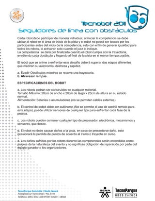 Cada robot debe participar de manera individual, al iniciar la competencia se debe
ubicar al robot en el área de inicio de la pista y el robot no podrá ser tocado por los
participantes antes del inicio de la competencia, esto con el fin de generar igualdad para
todos los robots, lo activaran solo cuando el juez lo indique.
La competencia se dará por finalizada cuando el robot cumpla con la trayectoria,
evadiendo cada obstáculo y llegando al final de la pista en el menor tiempo posible.

El robot que se anime a enfrentar este desafío deberá superar dos etapas diferentes
que medirán su autonomía, destreza y rapidez.

a. Evadir Obstáculos mientras se recorre una trayectoria.
b. Atravesar rampas.

ESPECIFICACIONES DEL ROBOT

a. Los robots podrán ser construidos en cualquier material.
Tamaño Máximo: 20cm de ancho x 20cm de largo x 20cm de altura en su estado
normal.
Alimentación: Baterías o acumuladores (no se permiten cables externos)

b. El control del robot debe ser autónomo (No se permite el uso de control remoto para
esta etapa), puede utilizar sensores de cualquier tipo para enfrentar cada fase de la
prueba.

c. Los robots pueden contener cualquier tipo de procesador, electrónica, mecanismos y
sensores, que desee.

d. El robot no debe causar daños a la pista, en caso de presentarse daño, esto
ocasionará la pérdida de puntos de acuerdo al tramo o trayecto en curso.

e. Los daños sufridos por los robots durante las competencias serán entendidos como
propios de la naturaleza del evento y no significan obligación de reparación por parte del
equipo ganador o los organizadores.
 