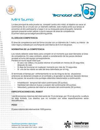 La idea principal de esta prueba es competir contra otro robot, el objetivo es sacar al
contrincante de un círculo con un diámetro definido, esto implica entre sus tareas el
encontrar al otro participante y luego ir en su búsqueda para empujarlo, teniendo
siempre presente evitar salirse o que lo saquen de área de competencia.
El primer robot que se salga fuera del ring pierde.

EL ÁREA DE COMPETENCIA

El área de competencia será de forma circular con un diámetro de 1 metro, su interior de
color negro y rodeado por una franja de color blanco de 4.5 cm de grosor,

NORMATIVA DE LA COMPETENCIA

Los robots deberán estar listos para competir en el momento que sean llamados al área
de competencia. En caso contrario, estará a consideración de los jueces declarar
anulado el turno del equipo correspondiente.
Perderá el round aquel robot que:
   - Si cae o se voltea y no pueda retomar el combate en menos de 20 segundos
      después de caer.
   - Si deja de funcionar en cualquier momento por más de 10 segundos.
   - Si uno de los robots se sale del área delimitada por el ring.

Si terminado el tiempo por enfrentamiento no se da ninguna de las situaciones
anteriores se declarará empate en el combate y el ganador se dará por decisión técnica
de los jueces; de acuerdo a los puntajes obtenidos relacionados a continuación.

   -   Inhabilitación temporal del robot contrincante (20 puntos).
   -   Habilidad del robot en busca y evasión del contrincante (30 puntos).
   -   Velocidad y potencia del robot en el arrastre del contrincante (50 puntos).

ESPECIFICACIONES DEL ROBOT

Las dimensiones máximas del robot serán de 15 cm de largo, por 15 cm de ancho. La altura
no está limitada. Los diseños que no cumplan con estas especificaciones serán
descalificados.

PESO

El peso máximo del robot será de 1000 gramos.
 