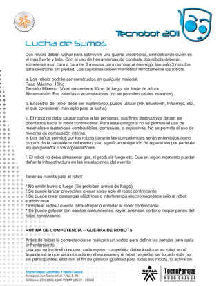 Dos robots deben luchar para sobrevivir una guerra electrónica, demostrando quien es
el más fuerte y listo. Con el uso de herramientas de combate, los robots deberán
someterse a un cara a cara de 3 minutos para derrotar al enemigo, tan solo 3 minutos
para destruirlo sin piedad. Los capitanes deben maniobrar remotamente los robots.

a. Los robots podrán ser construidos en cualquier material.
Peso Máximo: 15Kg
Tamaño Máximo: 30cm de ancho x 30cm de largo, sin limite de altura.
Alimentación: Por baterías o acumuladores (no se permiten cables externos)

b. El control del robot debe ser inalámbrico, puede utilizar (RF, Bluetooth, Infrarrojo, etc.,
el que consideren más apto para la lucha).

c. El robot no debe causar daños a las personas, sus fines destructivos deben ser
orientados hacia el robot contrincante. Para esta categoría no se permite el uso de
materiales o sustancias combustibles, corrosivas, o explosivas. No se permite el uso de
motores de combustión interna.
e. Los daños sufridos por los robots durante las competencias serán entendidos como
propios de la naturaleza del evento y no significan obligación de reparación por parte del
equipo ganador o los organizadores.

f. El robot no debe almacenar gas, ni producir fuego etc. Que en algún momento puedan
dañar la infraestructura en las instalaciones del evento.


Tener en cuenta para el robot:

* No emitir humo o fuego (Se prohíben armas de fuego)
* Se puede lanzar proyectiles o usar spray solo al robot contrincante
* Se puede crear descargas eléctricas o interferencia electromagnética solo al robot
contrincante
* Emplear redes / cuerda para atrapar o enredar al robot contrincante
* Se puede golpear con objetos contundentes, rayar, arrancar, cortar o raspar partes del
robot contrincante.


RUTINA DE COMPETENCIA – GUERRA DE ROBOTS

Antes de iniciar la competencia se realizará un sorteo para definir las parejas para cada
enfrentamiento.
Una vez se inicie el concurso cada equipo competidor deberá colocar su robot en el
área de inicio que será ubicada en el escenario y el robot no podrá ser tocado más por
los participantes, esto con el fin de generar igualdad para todos los robots, lo activaran
 
