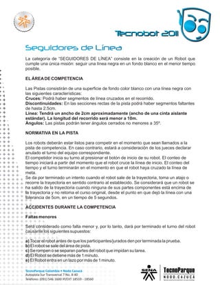 La categoría de “SEGUIDORES DE LÍNEA” consiste en la creación de un Robot que
cumple una única misión: seguir una línea negra en un fondo blanco en el menor tiempo
posible.

EL ÁREA DE COMPETENCIA

Las Pistas consistirán de una superficie de fondo color blanco con una línea negra con
las siguientes características:
Cruces: Podrá haber segmentos de línea cruzados en el recorrido.
Discontinuidades: En las secciones rectas de la pista podrá haber segmentos faltantes
de hasta 2.5cm.
Línea: Tendrá un ancho de 2cm aproximadamente (ancho de una cinta aislante
estándar). La longitud del recorrido será menor a 10m.
Ángulos: Las pistas podrán tener ángulos cerrados no menores a 35º.

NORMATIVA EN LA PISTA

Los robots deberán estar listos para competir en el momento que sean llamados a la
pista de competencia. En caso contrario, estará a consideración de los jueces declarar
anulado el turno del equipo correspondiente.
El competidor inicia su turno al presionar el botón de inicio de su robot. El conteo de
tiempo iniciará a partir del momento que el robot cruce la línea de inicio. El conteo del
tiempo y el turno terminarán en el momento en que el robot haya cruzado la línea de
meta.
Se da por terminado un intento cuando el robot sale de la trayectoria, toma un atajo o
recorre la trayectoria en sentido contrario al establecido. Se considerará que un robot se
ha salido de la trayectoria cuando ninguna de sus partes componentes está encima de
la trayectoria y no retoma el curso original, desde el punto en que dejó la línea con una
tolerancia de 5cm, en un tiempo de 5 segundos.

ACCIDENTES DURANTE LA COMPETENCIA

Faltas menores

Será considerado como falta menor y, por lo tanto, dará por terminado el turno del robot
causante los siguientes supuestos:

a) Tocar el robot antes de que los participantes/jurados den por terminada la prueba.
b) El robot se sale del área de pista.
c) Se rompen o se separan partes del robot que impidan su tarea.
d) El Robot se detiene más de 1 minuto.
e) El Robot entra en un lazo por más de 1 minuto.
 