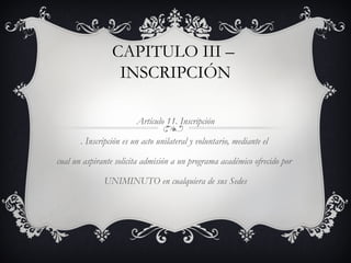 CAPITULO III –
                  INSCRIPCIÓN

                         Artículo 11. Inscripción

       . Inscripción es un acto unilateral y voluntario, mediante el

cual un aspirante solicita admisión a un programa académico ofrecido por

              UNIMINUTO en cualquiera de sus Sedes
 