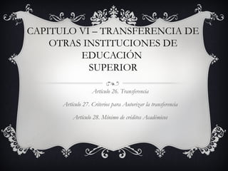 CAPITULO VI – TRANSFERENCIA DE
    OTRAS INSTITUCIONES DE
         EDUCACIÓN
           SUPERIOR

                   Artículo 26. Transferencia

      Artículo 27. Criterios para Autorizar la transferencia

          Artículo 28. Mínimo de créditos Académicos
 