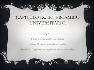 CAPITULO IX. INTERCAMBIO
     UNIVERSITARIO.


            Artículo 37. Intercambio Universitario.

          Artículo 38. Autorización del Intercambio

 Artículo 39. Obligaciones de las partes en caso de Intercambio.
 