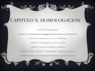 CAPITULO X. HOMOLOGACION
                            Artículo 40. Homologación
  Artículo 41. Homologación por cambio en el plan de estudios, o por Intercambio.
                Artículo 42. Homologación en caso de transferencia
                  Artículo 43. Homologación en caso de traslado
                  Artículo 44. Prueba de validación o suficiencia
     Artículo 45. Reglas aplicables a la homologación y validación o suficiencia
    Artículo 46. Registro de la homologación, validación o prueba de suficiencia
 