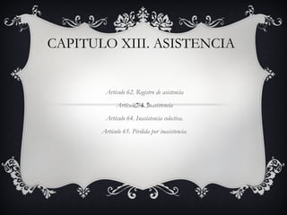 CAPITULO XIII. ASISTENCIA


        Artículo 62. Registro de asistencia
             Artículo 63. Inasistencia
        Artículo 64. Inasistencia colectiva.
       Artículo 65. Pérdida por inasistencia.
 