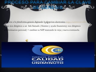 e ingresa a la plataforma genesis digitando la direccion electronica http://uniminuto.edu/
luego nos dirigimos a un link llamado (Alumno y ayuda financiera)y nos dirigimos
a(Informacion personal) = cambiar su NIP marcando la vieja y nueva contraseña
 