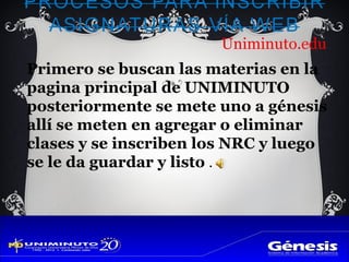 Uniminuto.edu
Primero se buscan las materias en la
pagina principal de UNIMINUTO
posteriormente se mete uno a génesis
allí se meten en agregar o eliminar
clases y se inscriben los NRC y luego
se le da guardar y listo .
 