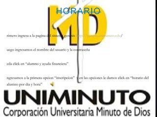 rimero ingresa a la pagina del sistema genesis http://genesis.uniminuto.edu/


uego ingresamos el nombre del usuario y la contraseña


eda click en “alumno y ayuda financiera”


ngresamos a la primera opcion “inscripcion” y en las opciones le damos click en “horario del
alumno por dia y hora”
 