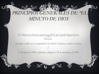 . PRINCIPIOS GENERALES DE “EL
        MINUTO DE DIOS


    “El Minuto de Dios fue iniciado, en 1955, por el padre Rafael García
                                   Herreros
  (sacerdote católico de la comunidad de los Padres Eudistas, nacido en Cúcuta
                                      el
    17 de enero de 1909 y fallecido en Bogotá el 24 de noviembre de 1992
 