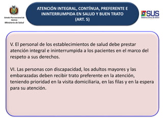ATENCIÓN INTEGRAL, CONTÍNUA, PREFERENTE E
ININTERRUMPIDA EN SALUD Y BUEN TRATO
(ART. 5)
V. El personal de los establecimientos de salud debe prestar
atención integral e ininterrumpida a los pacientes en el marco del
respeto a sus derechos.
VI. Las personas con discapacidad, los adultos mayores y las
embarazadas deben recibir trato preferente en la atención,
teniendo prioridad en la visita domiciliaria, en las filas y en la espera
para su atención.
 