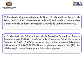 Estado Plurinacional de Bolivia
Ministerio de Salud
IV. Finalizado el plazo señalado, la Dirección General de Seguros de
Salud, evaluará los antecedentes de la solicitud, a efecto de autorizar
la transferencia de forma trimestral, a través de un informe técnico.
V. El Ministerio de Salud a través de la Dirección General de Asuntos
Administrativos (DGAA); transferirá a la Cuenta de Salud Universal y
Gratuita del GAM o GAIOC acreedor el pago de los montos señalados en
el Documento 23 (D-23 REPES–IN) en un plazo no mayor a diez (10) días
hábiles, según procedimientos administrativos vigentes.
 