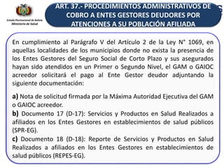 Estado Plurinacional de Bolivia
Ministerio de Salud
En cumplimiento al Parágrafo V del Artículo 2 de la Ley N° 1069, en
aquellas localidades de los municipios donde no exista la presencia de
los Entes Gestores del Seguro Social de Corto Plazo y sus asegurados
hayan sido atendidos en un Primer o Segundo Nivel, el GAM o GAIOC
acreedor solicitará el pago al Ente Gestor deudor adjuntando la
siguiente documentación:
a) Nota de solicitud firmada por la Máxima Autoridad Ejecutiva del GAM
o GAIOC acreedor.
b) Documento 17 (D-17): Servicios y Productos en Salud Realizados a
afiliados en los Entes Gestores en establecimientos de salud públicos
(SPR-EG).
c) Documento 18 (D-18): Reporte de Servicios y Productos en Salud
Realizados a afiliados en los Entes Gestores en establecimientos de
salud públicos (REPES-EG).
ART. 37.- PROCEDIMIENTOS ADMINISTRATIVOS DE
COBRO A ENTES GESTORES DEUDORES POR
ATENCIONES A SU POBLACIÓN AFILIADA
 