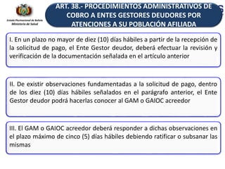 Estado Plurinacional de Bolivia
Ministerio de Salud
I. En un plazo no mayor de diez (10) días hábiles a partir de la recepción de
la solicitud de pago, el Ente Gestor deudor, deberá efectuar la revisión y
verificación de la documentación señalada en el artículo anterior
II. De existir observaciones fundamentadas a la solicitud de pago, dentro
de los diez (10) días hábiles señalados en el parágrafo anterior, el Ente
Gestor deudor podrá hacerlas conocer al GAM o GAIOC acreedor
III. El GAM o GAIOC acreedor deberá responder a dichas observaciones en
el plazo máximo de cinco (5) días hábiles debiendo ratificar o subsanar las
mismas
ART. 38.- PROCEDIMIENTOS ADMINISTRATIVOS DE
COBRO A ENTES GESTORES DEUDORES POR
ATENCIONES A SU POBLACIÓN AFILIADA
 