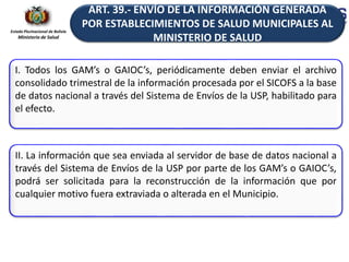 Estado Plurinacional de Bolivia
Ministerio de Salud
I. Todos los GAM’s o GAIOC’s, periódicamente deben enviar el archivo
consolidado trimestral de la información procesada por el SICOFS a la base
de datos nacional a través del Sistema de Envíos de la USP, habilitado para
el efecto.
II. La información que sea enviada al servidor de base de datos nacional a
través del Sistema de Envíos de la USP por parte de los GAM’s o GAIOC’s,
podrá ser solicitada para la reconstrucción de la información que por
cualquier motivo fuera extraviada o alterada en el Municipio.
ART. 39.- ENVÍO DE LA INFORMACIÓN GENERADA
POR ESTABLECIMIENTOS DE SALUD MUNICIPALES AL
MINISTERIO DE SALUD
 
