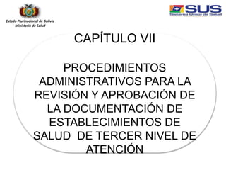 Estado Plurinacional de Bolivia
Ministerio de Salud
CAPÍTULO VII
PROCEDIMIENTOS
ADMINISTRATIVOS PARA LA
REVISIÓN Y APROBACIÓN DE
LA DOCUMENTACIÓN DE
ESTABLECIMIENTOS DE
SALUD DE TERCER NIVEL DE
ATENCIÓN
 