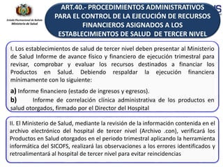 Estado Plurinacional de Bolivia
Ministerio de Salud
I. Los establecimientos de salud de tercer nivel deben presentar al Ministerio
de Salud Informe de avance físico y financiero de ejecución trimestral para
revisar, comprobar y evaluar los recursos destinados a financiar los
Productos en Salud. Debiendo respaldar la ejecución financiera
mínimamente con lo siguiente:
a) Informe financiero (estado de ingresos y egresos).
b) Informe de correlación clínica administrativa de los productos en
salud otorgados, firmado por el Director del Hospital
II. El Ministerio de Salud, mediante la revisión de la información contenida en el
archivo electrónico del hospital de tercer nivel (Archivo .con), verificará los
Productos en Salud otorgados en el periodo trimestral aplicando la herramienta
informática del SICOFS, realizará las observaciones a los errores identificados y
retroalimentará al hospital de tercer nivel para evitar reincidencias
ART.40.- PROCEDIMIENTOS ADMINISTRATIVOS
PARA EL CONTROL DE LA EJECUCIÓN DE RECURSOS
FINANCIEROS ASIGNADOS A LOS
ESTABLECIMIENTOS DE SALUD DE TERCER NIVEL
 