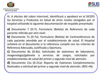 Estado Plurinacional de Bolivia
Ministerio de Salud
III. A efectos del cobro internivel, identificará y aprobará en el SICOFS
los Servicios y Productos en Salud de otros niveles otorgados por el
hospital utilizando la siguiente documentación de respaldo presentada:
a) Documento 7 (D-7): Formulario (Boleta) de Referencia de cada
paciente referido por otro nivel.
b) Documento 7a (D-7a): Formulario (Boleta) de Contrareferencia de
cada paciente atendido por el establecimiento de salud. El Hospital
señalará en el documento si la referencia cumplió con los criterios de
Referencia Adecuada, Justificada y Oportuna.
c) Documento 8a (D-8a): Solicitudes de exámenes de laboratorio,
imagenología/gabinete o servicios de sangre, solicitados por
establecimientos de salud del primer y segundo nivel de atención.
d) Documento 21a (D-21a): Reporte de Exámenes Complementarios
Realizados a solicitud del primer y segundo nivel de atención. (REC–IN).
 