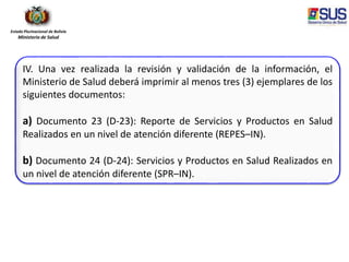 Estado Plurinacional de Bolivia
Ministerio de Salud
IV. Una vez realizada la revisión y validación de la información, el
Ministerio de Salud deberá imprimir al menos tres (3) ejemplares de los
siguientes documentos:
a) Documento 23 (D-23): Reporte de Servicios y Productos en Salud
Realizados en un nivel de atención diferente (REPES–IN).
b) Documento 24 (D-24): Servicios y Productos en Salud Realizados en
un nivel de atención diferente (SPR–IN).
 