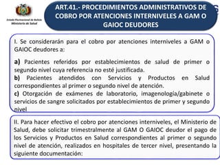Estado Plurinacional de Bolivia
Ministerio de Salud
II. Para hacer efectivo el cobro por atenciones interniveles, el Ministerio de
Salud, debe solicitar trimestralmente al GAM O GAIOC deudor el pago de
los Servicios y Productos en Salud correspondientes al primer o segundo
nivel de atención, realizados en hospitales de tercer nivel, presentando la
siguiente documentación:
I. Se considerarán para el cobro por atenciones interniveles a GAM o
GAIOC deudores a:
a) Pacientes referidos por establecimientos de salud de primer o
segundo nivel cuya referencia no esté justificada.
b) Pacientes atendidos con Servicios y Productos en Salud
correspondientes al primer o segundo nivel de atención.
c) Otorgación de exámenes de laboratorio, imagenología/gabinete o
servicios de sangre solicitados por establecimientos de primer y segundo
nivel
ART.41.- PROCEDIMIENTOS ADMINISTRATIVOS DE
COBRO POR ATENCIONES INTERNIVELES A GAM O
GAIOC DEUDORES
 