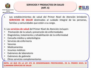 SERVICIOS Y PRODUCTOS EN SALUD
(ART. 6)
I. Los establecimientos de salud del Primer Nivel de Atención brindarán
SERVICIOS DE SALUD destinados al cuidado integral de las personas,
familias y comunidades que están a su cargo.
II. Los servicios de salud del Primer Nivel de Atención incluyen:
• Promoción de la salud y prevención de enfermedades
• Diagnóstico, tratamiento y rehabilitación de la enfermedad
• Consulta médica y odontológica
• Servicios de enfermería
• Vacunas
• Medicamentos
• Insumos médicos
• Exámenes de laboratorio
• Exámenes de gabinete
• Otros servicios complementarios
NOTA: LO QUE EN LA LEY 475 SE DENOMINABAN PRESTACIONES, EN EL PRIMER NIVEL SE
LLAMARAN SERVICIOS DE SALUD
 