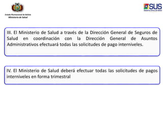 Estado Plurinacional de Bolivia
Ministerio de Salud
III. El Ministerio de Salud a través de la Dirección General de Seguros de
Salud en coordinación con la Dirección General de Asuntos
Administrativos efectuará todas las solicitudes de pago interniveles.
IV. El Ministerio de Salud deberá efectuar todas las solicitudes de pagos
interniveles en forma trimestral
 