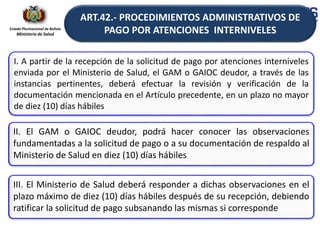 Estado Plurinacional de Bolivia
Ministerio de Salud
I. A partir de la recepción de la solicitud de pago por atenciones interniveles
enviada por el Ministerio de Salud, el GAM o GAIOC deudor, a través de las
instancias pertinentes, deberá efectuar la revisión y verificación de la
documentación mencionada en el Artículo precedente, en un plazo no mayor
de diez (10) días hábiles
II. El GAM o GAIOC deudor, podrá hacer conocer las observaciones
fundamentadas a la solicitud de pago o a su documentación de respaldo al
Ministerio de Salud en diez (10) días hábiles
III. El Ministerio de Salud deberá responder a dichas observaciones en el
plazo máximo de diez (10) días hábiles después de su recepción, debiendo
ratificar la solicitud de pago subsanando las mismas si corresponde
ART.42.- PROCEDIMIENTOS ADMINISTRATIVOS DE
PAGO POR ATENCIONES INTERNIVELES
 