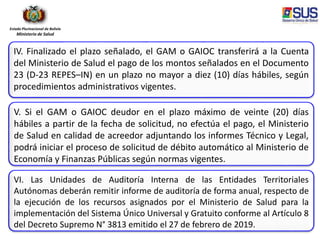 Estado Plurinacional de Bolivia
Ministerio de Salud
IV. Finalizado el plazo señalado, el GAM o GAIOC transferirá a la Cuenta
del Ministerio de Salud el pago de los montos señalados en el Documento
23 (D-23 REPES–IN) en un plazo no mayor a diez (10) días hábiles, según
procedimientos administrativos vigentes.
V. Si el GAM o GAIOC deudor en el plazo máximo de veinte (20) días
hábiles a partir de la fecha de solicitud, no efectúa el pago, el Ministerio
de Salud en calidad de acreedor adjuntando los informes Técnico y Legal,
podrá iniciar el proceso de solicitud de débito automático al Ministerio de
Economía y Finanzas Públicas según normas vigentes.
VI. Las Unidades de Auditoría Interna de las Entidades Territoriales
Autónomas deberán remitir informe de auditoría de forma anual, respecto de
la ejecución de los recursos asignados por el Ministerio de Salud para la
implementación del Sistema Único Universal y Gratuito conforme al Artículo 8
del Decreto Supremo N° 3813 emitido el 27 de febrero de 2019.
 
