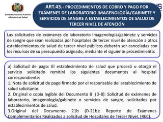 Estado Plurinacional de Bolivia
Ministerio de Salud
Las solicitudes de exámenes de laboratorio imagenología/gabinete y servicios
de sangre que sean realizadas por hospitales de tercer nivel de atención a otros
establecimientos de salud de tercer nivel públicos deberán ser canceladas con
los recursos de su presupuesto asignado, mediante el siguiente procedimiento:
a) Solicitud de pago: El establecimiento de salud que procesó u otorgó el
servicio solicitado remitirá los siguientes documentos al hospital
correspondiente:
1. Nota de solicitud de pago firmado por el responsable del establecimiento de
salud solicitante.
2. Original o copia legible del Documento 8 (D-8): Solicitud de exámenes de
laboratorio, imagenología/gabinete o servicios de sangre, solicitados por
establecimientos de salud.
3.Original del Documento 21b (D-21b): Reporte de Exámenes
Complementarios Realizados a solicitud de Hospitales de Tercer Nivel. (REC).
ART.43.- PROCEDIMIENTOS DE COBRO Y PAGO POR
EXÁMENES DE LABORATORIO IMAGENOLOGÍA/GABINETE Y
SERVICIOS DE SANGRE A ESTABLECIMIENTOS DE SALUD DE
TERCER NIVEL DE ATENCIÓN
 