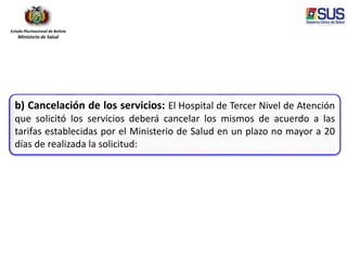 Estado Plurinacional de Bolivia
Ministerio de Salud
b) Cancelación de los servicios: El Hospital de Tercer Nivel de Atención
que solicitó los servicios deberá cancelar los mismos de acuerdo a las
tarifas establecidas por el Ministerio de Salud en un plazo no mayor a 20
días de realizada la solicitud:
 
