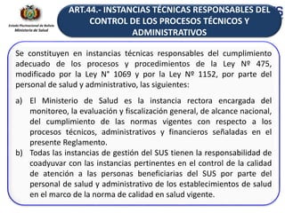 Estado Plurinacional de Bolivia
Ministerio de Salud
Se constituyen en instancias técnicas responsables del cumplimiento
adecuado de los procesos y procedimientos de la Ley Nº 475,
modificado por la Ley N° 1069 y por la Ley Nº 1152, por parte del
personal de salud y administrativo, las siguientes:
a) El Ministerio de Salud es la instancia rectora encargada del
monitoreo, la evaluación y fiscalización general, de alcance nacional,
del cumplimiento de las normas vigentes con respecto a los
procesos técnicos, administrativos y financieros señaladas en el
presente Reglamento.
b) Todas las instancias de gestión del SUS tienen la responsabilidad de
coadyuvar con las instancias pertinentes en el control de la calidad
de atención a las personas beneficiarias del SUS por parte del
personal de salud y administrativo de los establecimientos de salud
en el marco de la norma de calidad en salud vigente.
ART.44.- INSTANCIAS TÉCNICAS RESPONSABLES DEL
CONTROL DE LOS PROCESOS TÉCNICOS Y
ADMINISTRATIVOS
 