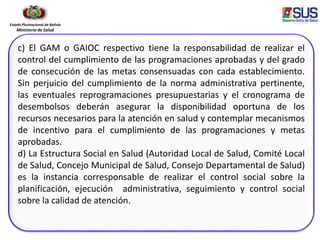 Estado Plurinacional de Bolivia
Ministerio de Salud
c) El GAM o GAIOC respectivo tiene la responsabilidad de realizar el
control del cumplimiento de las programaciones aprobadas y del grado
de consecución de las metas consensuadas con cada establecimiento.
Sin perjuicio del cumplimiento de la norma administrativa pertinente,
las eventuales reprogramaciones presupuestarias y el cronograma de
desembolsos deberán asegurar la disponibilidad oportuna de los
recursos necesarios para la atención en salud y contemplar mecanismos
de incentivo para el cumplimiento de las programaciones y metas
aprobadas.
d) La Estructura Social en Salud (Autoridad Local de Salud, Comité Local
de Salud, Concejo Municipal de Salud, Consejo Departamental de Salud)
es la instancia corresponsable de realizar el control social sobre la
planificación, ejecución administrativa, seguimiento y control social
sobre la calidad de atención.
 