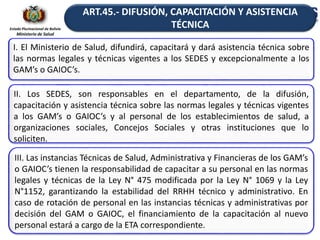 Estado Plurinacional de Bolivia
Ministerio de Salud
I. El Ministerio de Salud, difundirá, capacitará y dará asistencia técnica sobre
las normas legales y técnicas vigentes a los SEDES y excepcionalmente a los
GAM’s o GAIOC’s.
II. Los SEDES, son responsables en el departamento, de la difusión,
capacitación y asistencia técnica sobre las normas legales y técnicas vigentes
a los GAM’s o GAIOC’s y al personal de los establecimientos de salud, a
organizaciones sociales, Concejos Sociales y otras instituciones que lo
soliciten.
III. Las instancias Técnicas de Salud, Administrativa y Financieras de los GAM’s
o GAIOC’s tienen la responsabilidad de capacitar a su personal en las normas
legales y técnicas de la Ley N° 475 modificada por la Ley N° 1069 y la Ley
N°1152, garantizando la estabilidad del RRHH técnico y administrativo. En
caso de rotación de personal en las instancias técnicas y administrativas por
decisión del GAM o GAIOC, el financiamiento de la capacitación al nuevo
personal estará a cargo de la ETA correspondiente.
ART.45.- DIFUSIÓN, CAPACITACIÓN Y ASISTENCIA
TÉCNICA
 