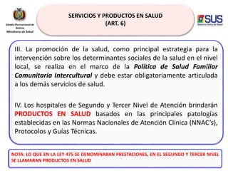 SERVICIOS Y PRODUCTOS EN SALUD
(ART. 6)
III. La promoción de la salud, como principal estrategia para la
intervención sobre los determinantes sociales de la salud en el nivel
local, se realiza en el marco de la Política de Salud Familiar
Comunitaria Intercultural y debe estar obligatoriamente articulada
a los demás servicios de salud.
IV. Los hospitales de Segundo y Tercer Nivel de Atención brindarán
PRODUCTOS EN SALUD basados en las principales patologías
establecidas en las Normas Nacionales de Atención Clínica (NNAC’s),
Protocolos y Guías Técnicas.
NOTA: LO QUE EN LA LEY 475 SE DENOMINABAN PRESTACIONES, EN EL SEGUNDO Y TERCER NIVEL
SE LLAMARAN PRODUCTOS EN SALUD
 