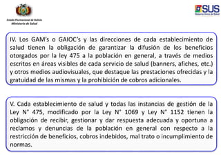 Estado Plurinacional de Bolivia
Ministerio de Salud
IV. Los GAM’s o GAIOC’s y las direcciones de cada establecimiento de
salud tienen la obligación de garantizar la difusión de los beneficios
otorgados por la ley 475 a la población en general, a través de medios
escritos en áreas visibles de cada servicio de salud (banners, afiches, etc.)
y otros medios audiovisuales, que destaque las prestaciones ofrecidas y la
gratuidad de las mismas y la prohibición de cobros adicionales.
V. Cada establecimiento de salud y todas las instancias de gestión de la
Ley N° 475, modificado por la Ley N° 1069 y Ley N° 1152 tienen la
obligación de recibir, gestionar y dar respuesta adecuada y oportuna a
reclamos y denuncias de la población en general con respecto a la
restricción de beneficios, cobros indebidos, mal trato o incumplimiento de
normas.
 