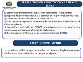 Estado Plurinacional de Bolivia
Ministerio de Salud
Se constituirán transgresiones al presente Reglamento los siguientes:
a) Negativa del personal de salud a la atención de las personas beneficiarias.
b) Cobros adicionales a las personas beneficiarias.
c) Prescripción o sugerencia de compra de medicamentos o servicios en el
subsector privado.
d) Instalación y aplicación del SICOFS en establecimientos de salud u otra
instancia no autorizada por el presente Reglamento.
e) Discriminación y maltrato a las personas beneficiarias del SUS.
ART.46.- DIFUSIÓN, CAPACITACIÓN Y ASISTENCIA
TÉCNICA
ART.47.- INCUMPLIMIENTO
Los servidores públicos que incumplan el presente Reglamento serán
pasibles a sanciones señaladas en normativa vigente.
 