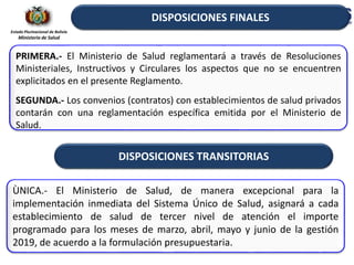 Estado Plurinacional de Bolivia
Ministerio de Salud
PRIMERA.- El Ministerio de Salud reglamentará a través de Resoluciones
Ministeriales, Instructivos y Circulares los aspectos que no se encuentren
explicitados en el presente Reglamento.
SEGUNDA.- Los convenios (contratos) con establecimientos de salud privados
contarán con una reglamentación específica emitida por el Ministerio de
Salud.
DISPOSICIONES FINALES
DISPOSICIONES TRANSITORIAS
ÙNICA.- El Ministerio de Salud, de manera excepcional para la
implementación inmediata del Sistema Único de Salud, asignará a cada
establecimiento de salud de tercer nivel de atención el importe
programado para los meses de marzo, abril, mayo y junio de la gestión
2019, de acuerdo a la formulación presupuestaria.
 